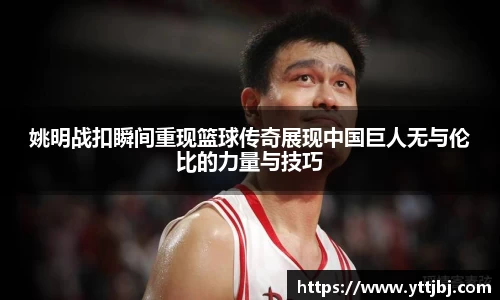 姚明战扣瞬间重现篮球传奇展现中国巨人无与伦比的力量与技巧
